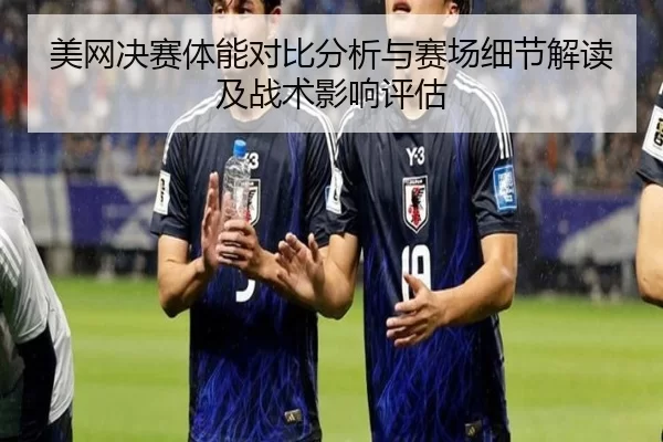 美网决赛体能对比分析与赛场细节解读及战术影响评估