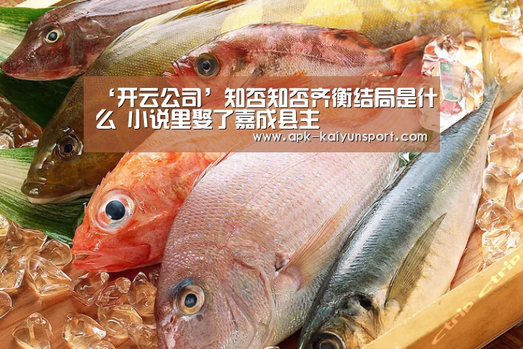 ‘开云公司’知否知否齐衡结局是什么 小说里娶了嘉成县主(图3) 开云团队